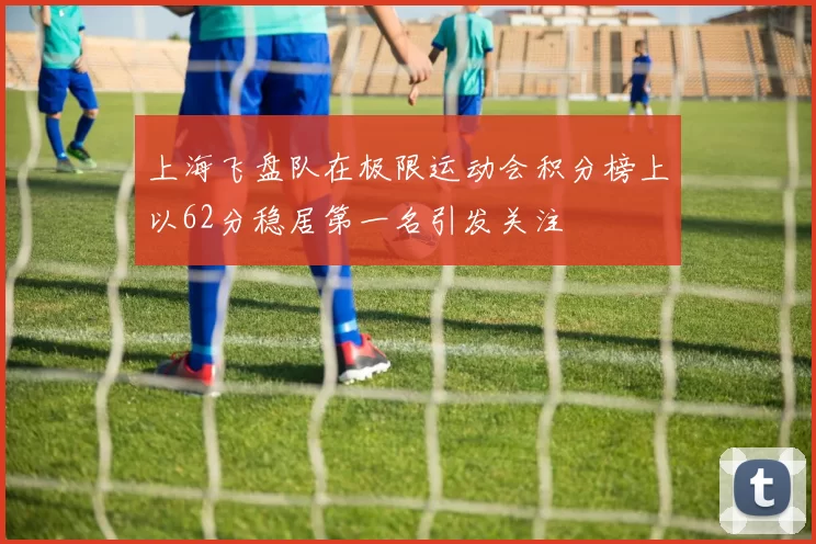 上海飞盘队在极限运动会积分榜上以62分稳居第一名引发关注