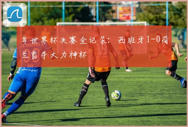 年世界杯决赛全记录：西班牙1-0荷兰首夺大力神杯