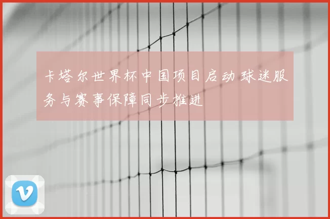 卡塔尔世界杯中国项目启动 球迷服务与赛事保障同步推进