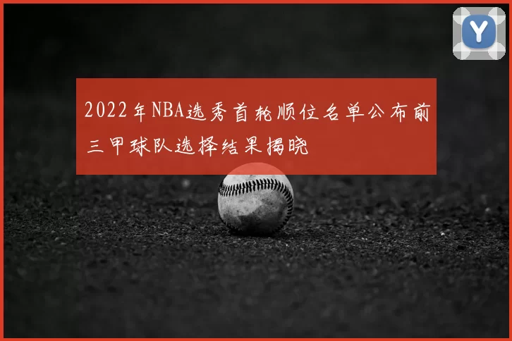 2022年NBA选秀首轮顺位名单公布前三甲球队选择结果揭晓
