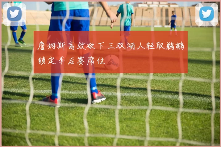 詹姆斯高效砍下三双湖人轻取鹈鹕锁定季后赛席位