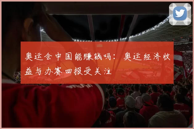 奥运会中国能赚钱吗:奥运经济收益与办赛回报受关注