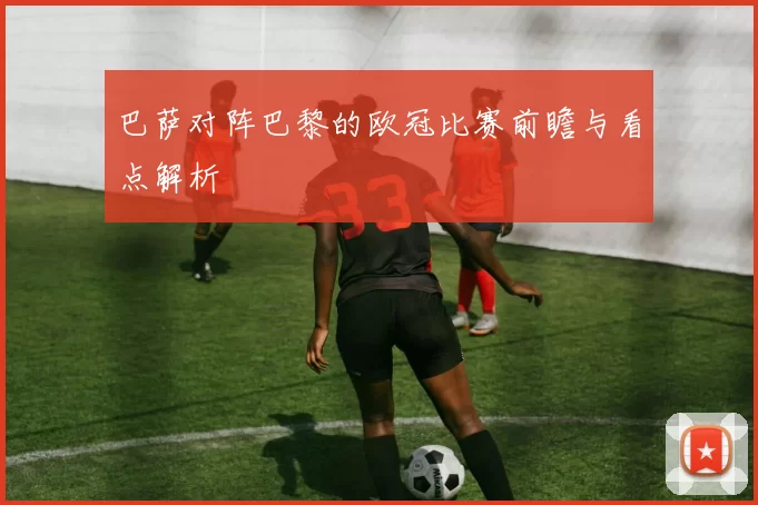 巴萨对阵巴黎的欧冠比赛前瞻与看点解析
