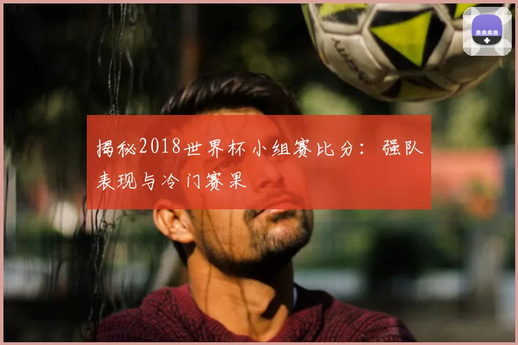 揭秘2018世界杯小组赛比分：强队表现与冷门赛果