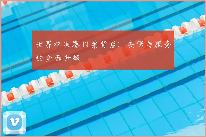 世界杯决赛门票背后:安保与服务的全面升级