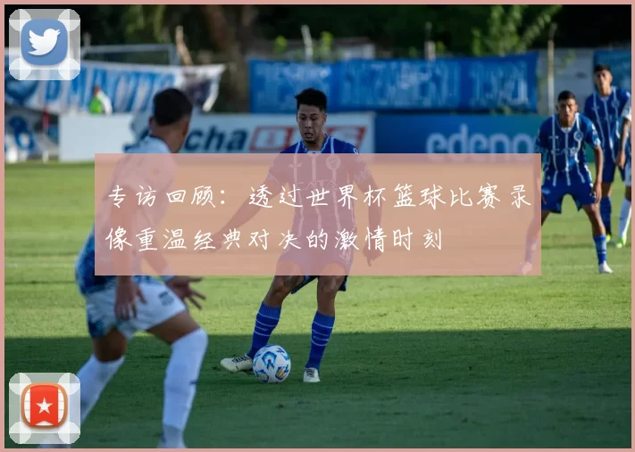 专访回顾:透过世界杯篮球比赛录像重温经典对决的激情时刻