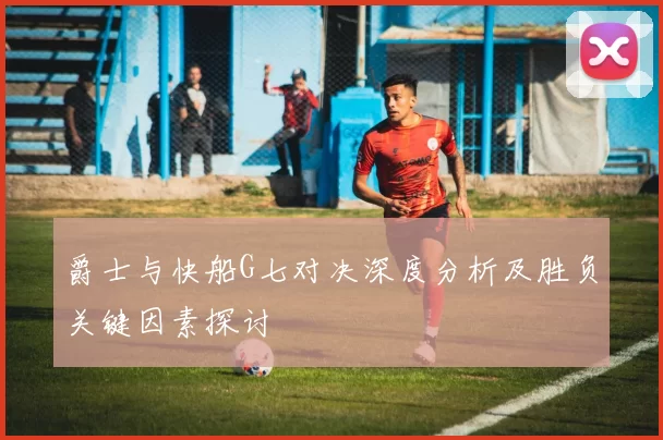 爵士与快船G七对决深度分析及胜负关键因素探讨