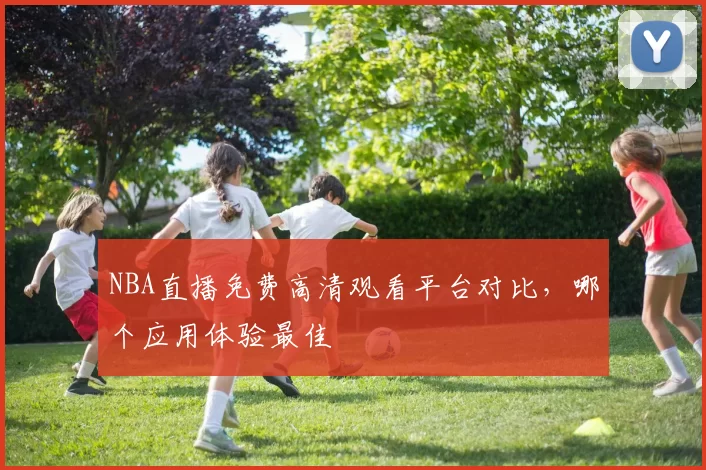 NBA直播免费高清观看平台对比,哪个应用体验最佳