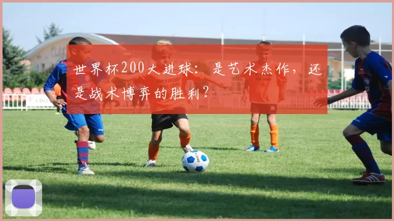 世界杯200大进球:是艺术杰作,还是战术博弈的胜利?
