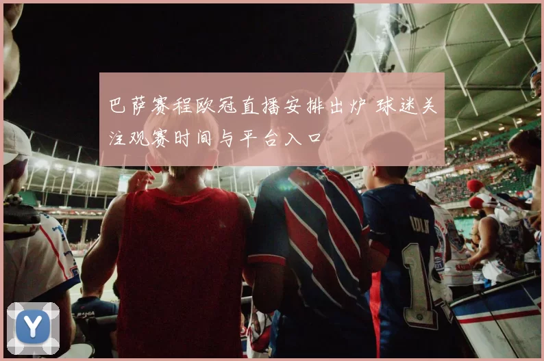 巴萨赛程欧冠直播安排出炉 球迷关注观赛时间与平台入口