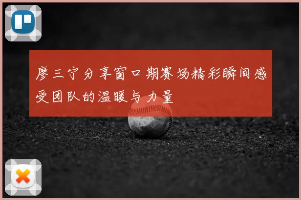 廖三宁分享窗口期赛场精彩瞬间感受团队的温暖与力量