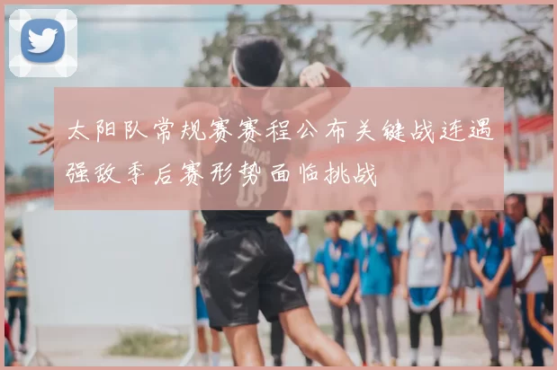 太阳队常规赛赛程公布关键战连遇强敌季后赛形势面临挑战