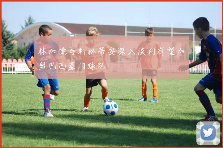 林加德与科林蒂安深入谈判有望加盟巴西豪门球队