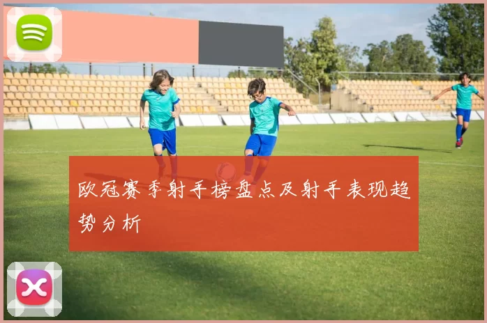 欧冠赛季射手榜盘点及射手表现趋势分析