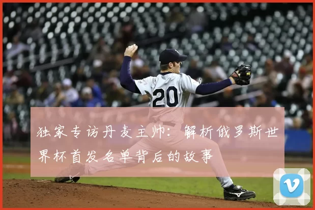 独家专访丹麦主帅:解析俄罗斯世界杯首发名单背后的故事