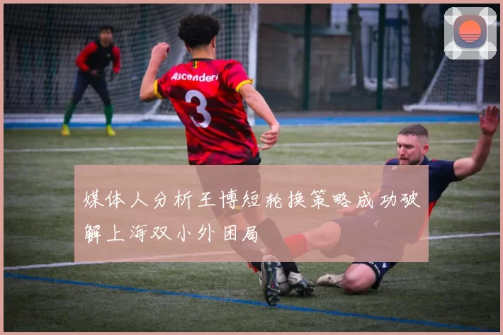 媒体人分析王博短轮换策略成功破解上海双小外困局