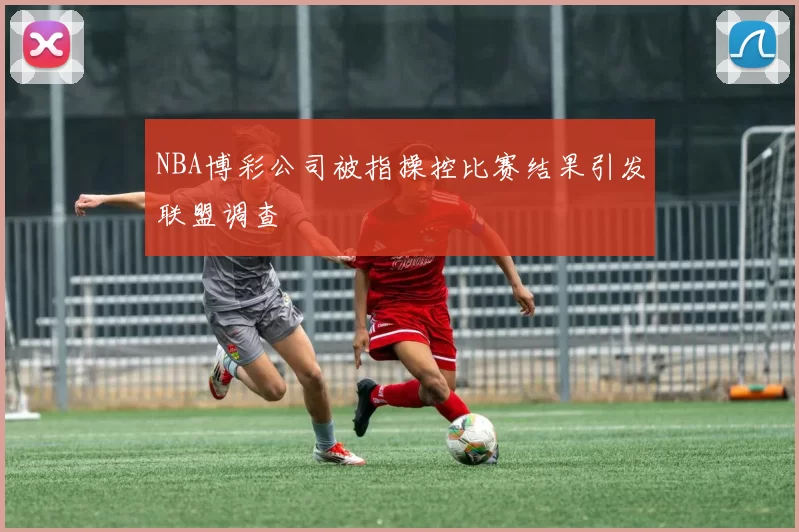 NBA博彩公司被指操控比赛结果引发联盟调查