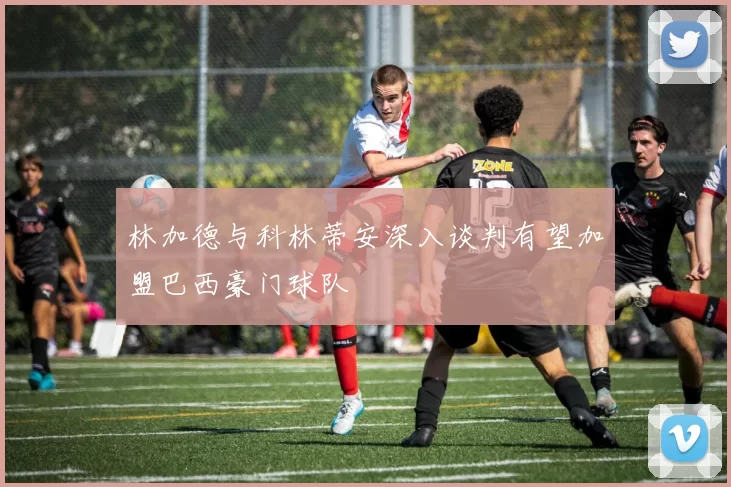 林加德与科林蒂安深入谈判有望加盟巴西豪门球队