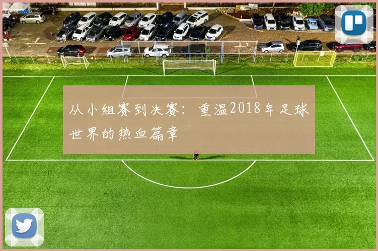 从小组赛到决赛：重温2018年足球世界的热血篇章
