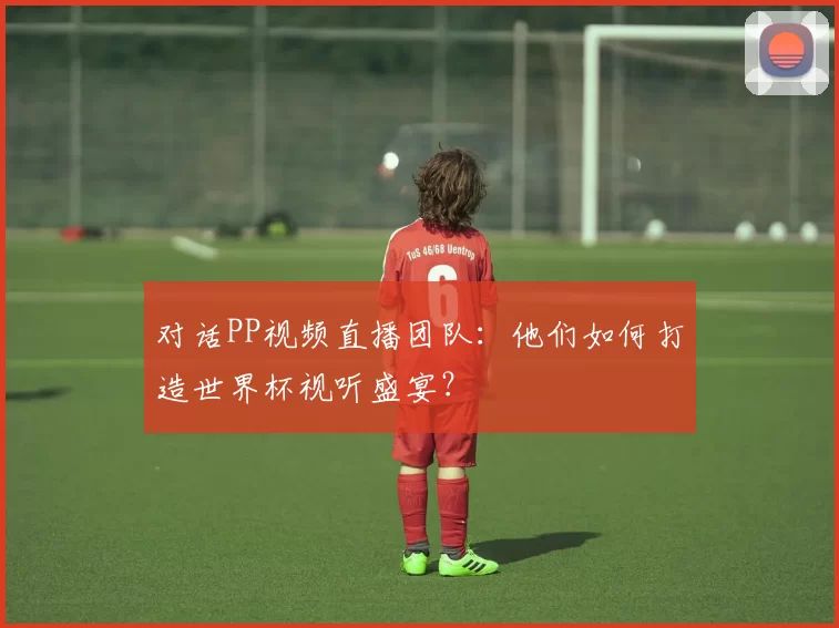 对话PP视频直播团队：他们如何打造世界杯视听盛宴？