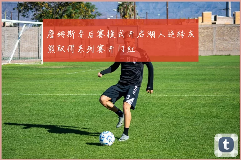 詹姆斯季后赛模式开启湖人逆转灰熊取得系列赛开门红
