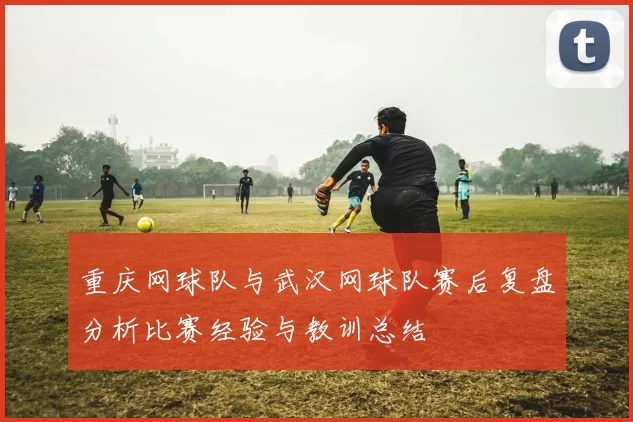 重庆网球队与武汉网球队赛后复盘分析比赛经验与教训总结