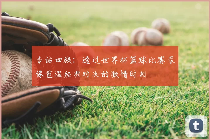 专访回顾：透过世界杯篮球比赛录像重温经典对决的激情时刻