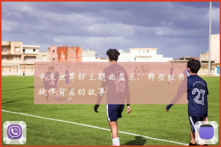 中文世界杯主题曲盘点：那些经典旋律背后的故事