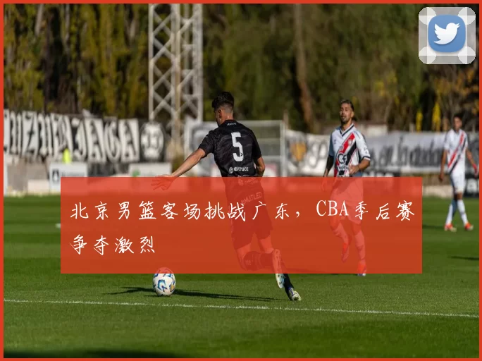 北京男篮客场挑战广东，CBA季后赛争夺激烈