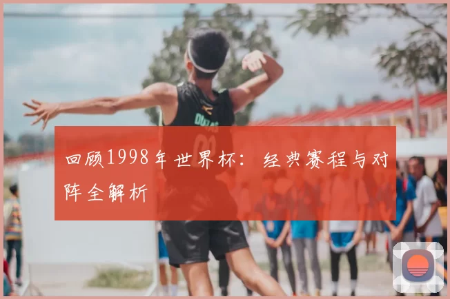 回顾1998年世界杯：经典赛程与对阵全解析