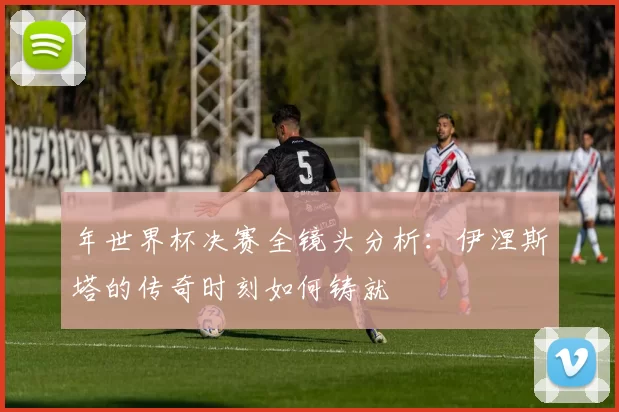 年世界杯决赛全镜头分析：伊涅斯塔的传奇时刻如何铸就
