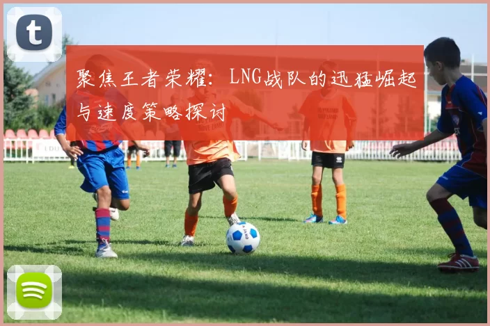 聚焦王者荣耀:LNG战队的迅猛崛起与速度策略探讨