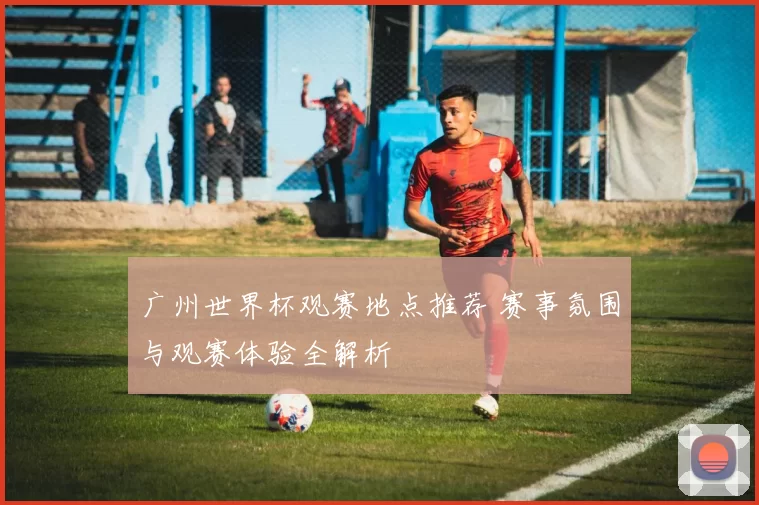 广州世界杯观赛地点推荐 赛事氛围与观赛体验全解析