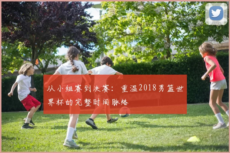 从小组赛到决赛:重温2018男篮世界杯的完整时间脉络