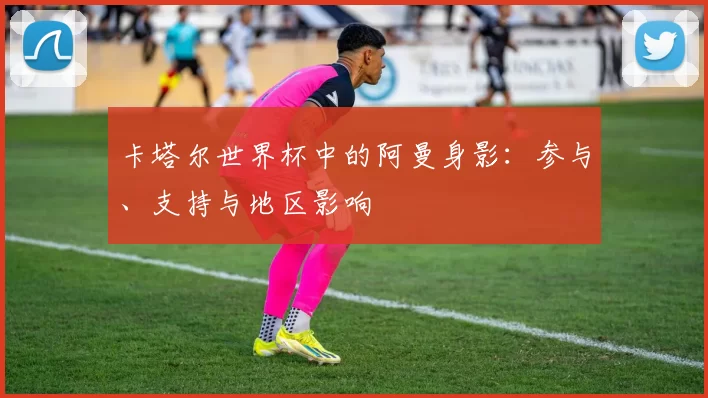 卡塔尔世界杯中的阿曼身影:参与、支持与地区影响