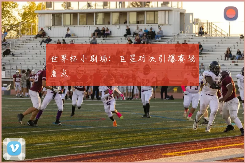 世界杯小剧场:巨星对决引爆赛场看点