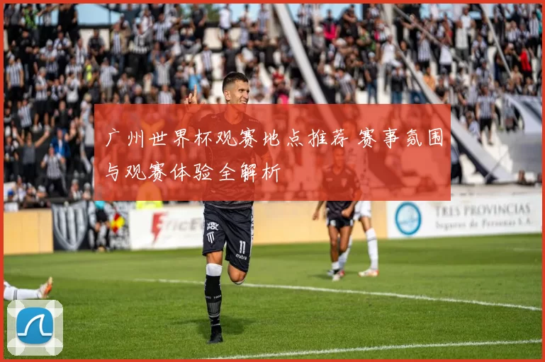 广州世界杯观赛地点推荐 赛事氛围与观赛体验全解析