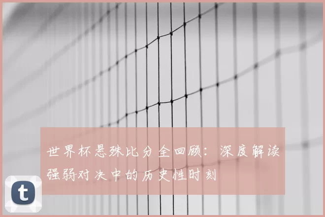 世界杯悬殊比分全回顾:深度解读强弱对决中的历史性时刻
