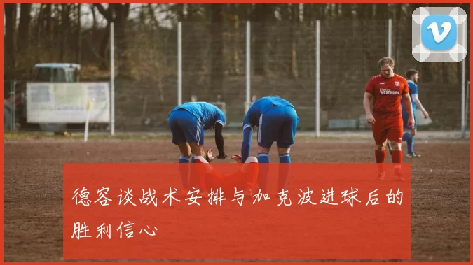 德容谈战术安排与加克波进球后的胜利信心