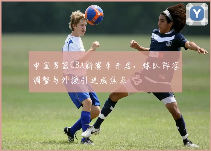 中国男篮CBA新赛季开启,球队阵容调整与外援引进成焦点