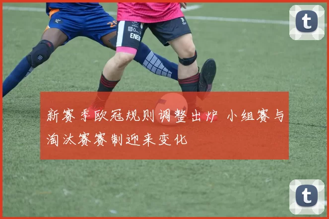 新赛季欧冠规则调整出炉 小组赛与淘汰赛赛制迎来变化