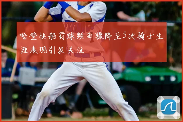 哈登快船罚球频率骤降至5次骑士生涯表现引发关注