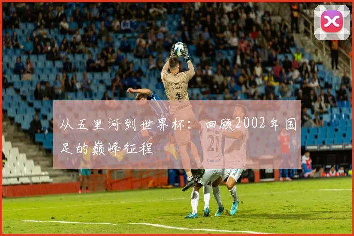 从五里河到世界杯：回顾2002年国足的巅峰征程