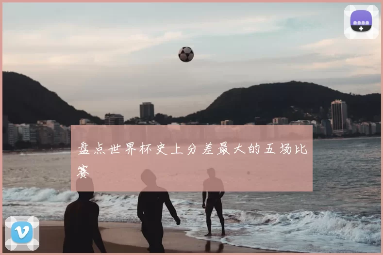 盘点世界杯史上分差最大的五场比赛
