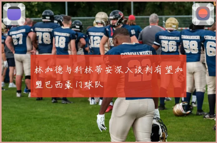 林加德与科林蒂安深入谈判有望加盟巴西豪门球队