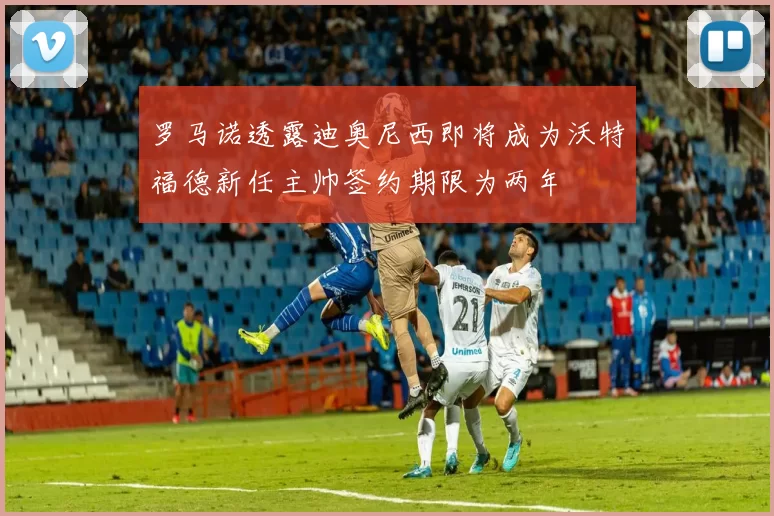 罗马诺透露迪奥尼西即将成为沃特福德新任主帅签约期限为两年