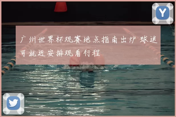 广州世界杯观赛地点指南出炉 球迷可就近安排观看行程