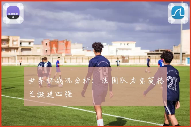 世界杯战况分析:法国队力克英格兰挺进四强