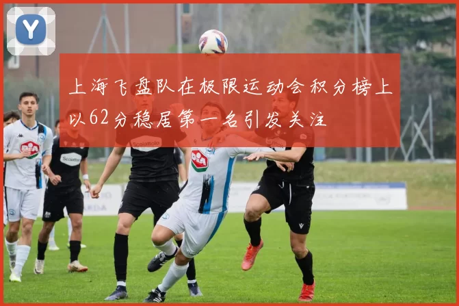 上海飞盘队在极限运动会积分榜上以62分稳居第一名引发关注