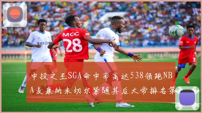 中投之王SGA命中率高达538领跑NBA麦康纳米切尔紧随其后大帝排名第七